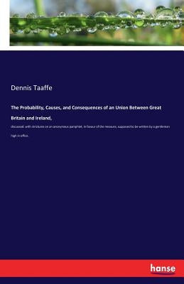 The Probability, Causes, and Consequences of an Union Between Great Britain and Ireland,: discussed: with strictures on an anonymous pamphlet, in favo by Taaffe, Dennis