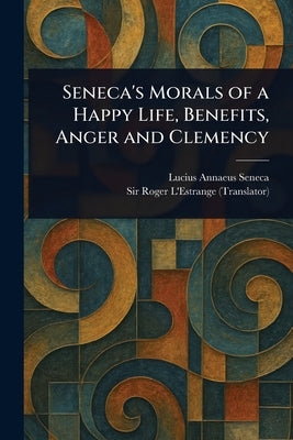 Seneca's Morals of a Happy Life, Benefits, Anger and Clemency by Seneca, Lucius Annaeus