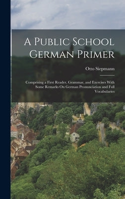 A Public School German Primer: Comprising a First Reader, Grammar, and Exercises With Some Remarks On German Pronunciation and Full Vocabularies by Siepmann, Otto