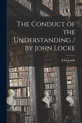 The Conduct of the Understanding / by John Locke by Locke, John