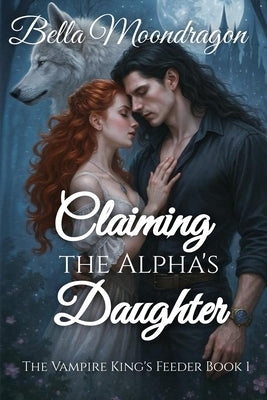 Claiming the Alpha's Daughter: The Vampire King's Feeder Book 1 by Moondragon, Bella