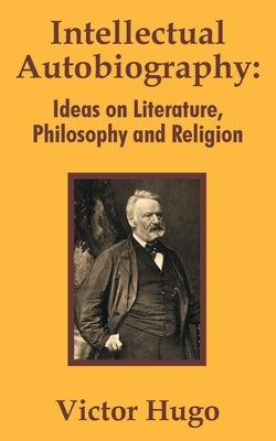 Intellectual Autobiography: Ideas on Literature, Philosophy and Religion by Hugo, Victor
