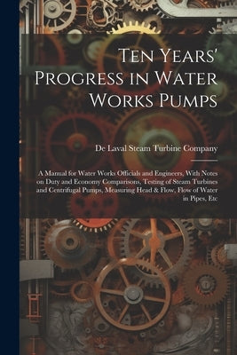 Ten Years' Progress in Water Works Pumps: A Manual for Water Works Officials and Engineers, With Notes on Duty and Economy Comparisons, Testing of Ste by de Laval Steam Turbine Company