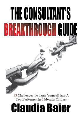 The Consultant's Breakthrough Guide: 23 Challenges To Turn Yourself Into A Top Performer In 6 Months Or Less by Baier, Claudia