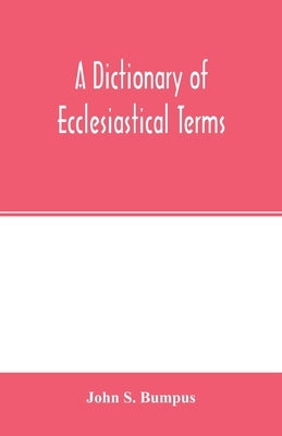 A dictionary of ecclesiastical terms; being a history and explanation of certain terms used in architecture, ecclesiology, liturgiology, music, ritual by S. Bumpus, John