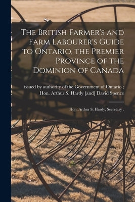 The British Farmer's and Farm Labourer's Guide to Ontario, the Premier Province of the Dominion of Canada [microform]: Hon. Arthur S. Hardy, Secretary by Issued by Authority of the Government