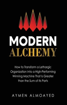 Modern Alchemy: How to Transform a Lethargic Organization Into a High-Performing, Winning Machine That Is Greater than the Sum of Its by Almoayed, Aymen