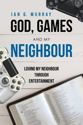 God, Games and My Neighbour: Loving My Neighbour Through Entertainment by Murray, Ian G.