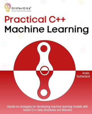 Practical C++ Machine Learning: Hands-on strategies for developing simple machine learning models using C++ data structures and libraries by Sutherland, Anais