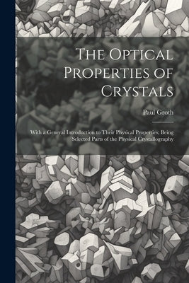 The Optical Properties of Crystals: With a General Introduction to Their Physical Properties; Being Selected Parts of the Physical Crystallography by Groth, Paul