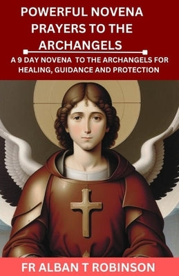 Powerful Novena Prayers to the Archangels: A 9 Day Novena to the Archangels for Healing, Guidance and Protection by Robinson, Alban T.