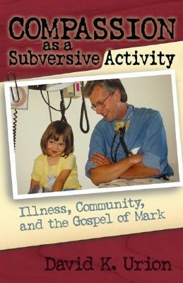 Compassion as a Subversive Activity: Illness, Community, and the Gospel of Mark by Urion, David