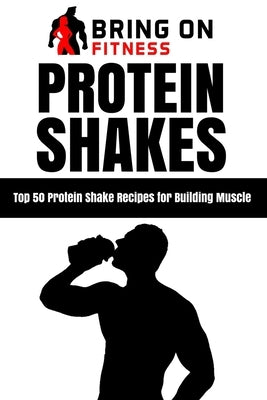 Protein Shakes: Top 50 Protein Shake Recipes for Building Muscle by Bring on Fitness