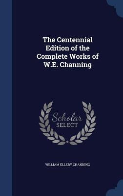 The Centennial Edition of the Complete Works of W.E. Channing by Channing, William Ellery