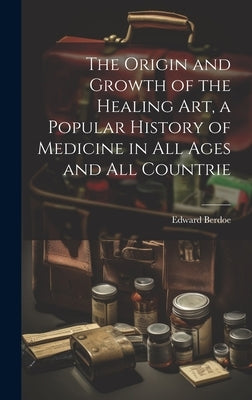 The Origin and Growth of the Healing art, a Popular History of Medicine in all Ages and all Countrie by Berdoe, Edward