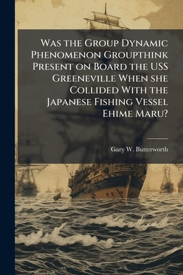 Was the Group Dynamic Phenomenon Groupthink Present on Board the USS Greeneville When she Collided With the Japanese Fishing Vessel Ehime Maru? by Butterworth, Gary W.