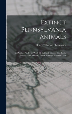 Extinct Pennsylvania Animals: The Panther And The Wolf.-pt. Ii. Black Moose, Elk, Bison, Beaver, Pine Marten, Fisher, Glutton, Canada Lynx by Shoemaker, Henry Wharton