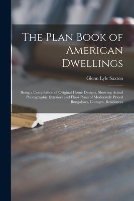 The Plan Book of American Dwellings: Being a Compilation of Original Home Designs, Showing Actual Photographic Exteriors and Floor Plans of Moderately by Saxton, Glenn Lyle 1877-