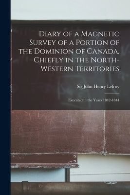 Diary of a Magnetic Survey of a Portion of the Dominion of Canada, Chiefly in the North-Western Territories [microform]: Executed in the Years 1842-18 by Lefroy, John Henry