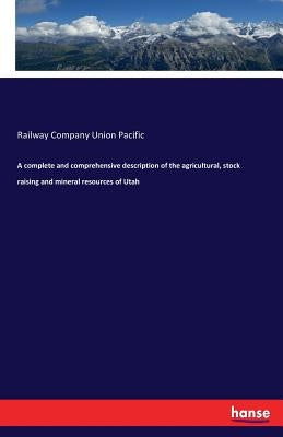 A complete and comprehensive description of the agricultural, stock raising and mineral resources of Utah by Union Pacific, Railway Company