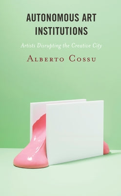 Autonomous Art Institutions: Artists Disrupting the Creative City by Cossu, Alberto