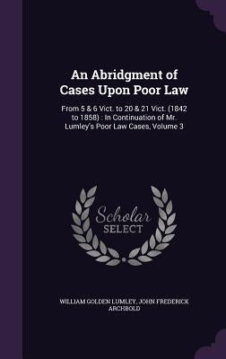 An Abridgment of Cases Upon Poor Law: From 5 & 6 Vict. to 20 & 21 Vict. (1842 to 1858): In Continuation of Mr. Lumley's Poor Law Cases, Volume 3 by Lumley, William Golden