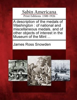 A Description of the Medals of Washington: Of National and Miscellaneous Medals, and of Other Objects of Interest in the Museum of the Mint ... by Snowden, James Ross