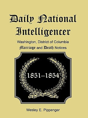 Daily National Intelligencer, Washington, District of Columbia Marriages and Deaths Notices, (January 1, 1851 to December 30, 1854) by Pippenger, Wesley E.