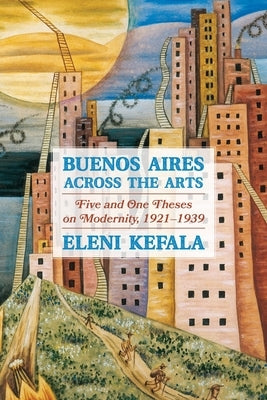 Buenos Aires Across the Arts: Five and One Theses on Modernity, 1921-1939 by Kefala, Eleni
