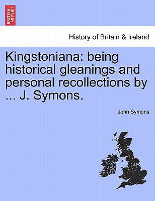 Kingstoniana: Being Historical Gleanings and Personal Recollections by ... J. Symons. by Symons, John