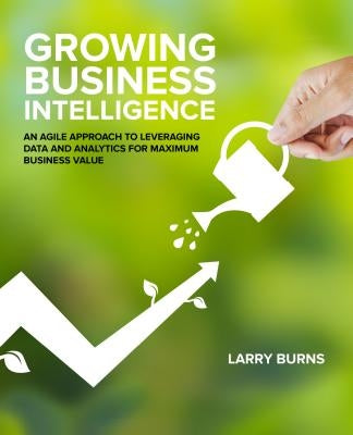 Growing Business Intelligence: An Agile Approach to Leveraging Data and Analytics for Maximum Business Value by Burns, Larry