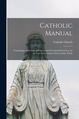 Catholic Manual: Containing a Selection of Prayers and Devotional Exercises, for the Use of Christians in Every State of Life by Catholic Church