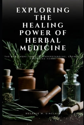 Exploring the Healing Power of Herbal Medicine: The Beginners Intro To Understanding, Growing and Using Herbs by Sinclair, Melanie M.