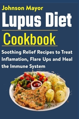 Lupus Diet Cookbook: Soothing Relief Recipe to Treat Inflamation, Flare Ups and Heal the Immune System by Mayor, Johnson