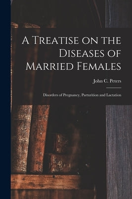 A Treatise on the Diseases of Married Females; Disorders of Pregnancy, Parturition and Lactation by Peters, John C. (John Charles) 1819-