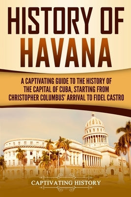 History of Havana: A Captivating Guide to the History of the Capital of Cuba, Starting from Christopher Columbus' Arrival to Fidel Castro by History, Captivating