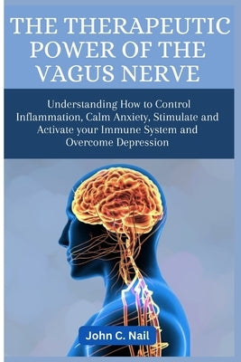 The Therapeutic Power of the Vagus Nerve: Understanding How to Control Inflammation, Calm Anxiety, Stimulate and Activate Immune System and Overcome D by Nail, John C.