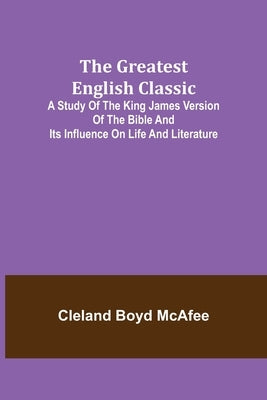 The Greatest English Classic; A Study of the King James Version of the Bible and Its Influence on Life and Literature by Boyd McAfee, Cleland