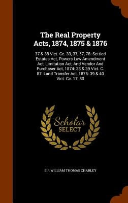 The Real Property Acts, 1874, 1875 & 1876: 37 & 38 Vict. Cc. 33, 37, 57, 78: Settled Estates Act, Powers Law Amendment Act, Limitation Act, And Vendor by Sir William Thomas Charley