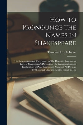 How to Pronounce the Names in Shakespeare: The Pronunciation of The Names in The Dramatis Personae of Each of Shakespeare's Plays, Also The Pronunciat by Irvine, Theodora Ursula