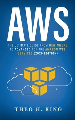 AWS: The Ultimate Guide From Beginners To Advanced For The Amazon Web Services (2020 Edition) by King, Theo H.