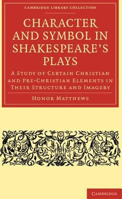 Character and Symbol in Shakespeare's Plays: A Study of Certain Christian and Pre-Christian Elements in Their Structure and Imagery by Matthews, Honor