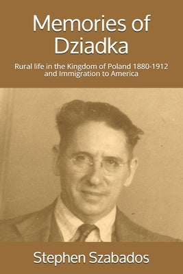 Memories of Dziadka: Rural life in the Kingdom of Poland 1880-1912 and Immigration to America by Szabados, Stephen