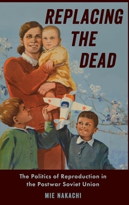 Replacing the Dead: The Politics of Reproduction in the Postwar Soviet Union by Nakachi, Mie