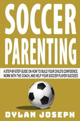 Soccer Parenting: A Step-by-Step Guide on How to Build Your Child's Confidence, Work with the Coach, and Help Your Soccer Player Succeed by Joseph, Dylan