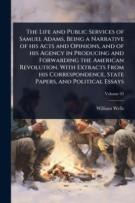 The Life and Public Services of Samuel Adams, Being a Narrative of his Acts and Opinions, and of his Agency in Producing and Forwarding the American R by Wells, William 1826-1876