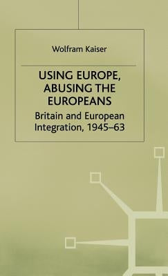 Using Europe, Abusing the Europeans: Britain and European Integration, 1945-63 by Kaiser, W.