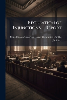 Regulation of Injunctions ... Report by United States Congress House Committe