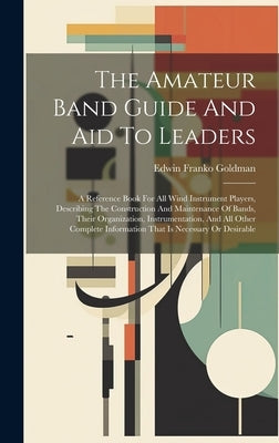 The Amateur Band Guide And Aid To Leaders: A Reference Book For All Wind Instrument Players, Describing The Construction And Maintenance Of Bands, The by Goldman, Edwin Franko