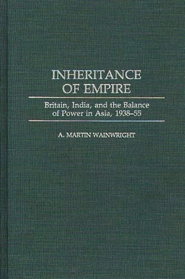 Inheritance of Empire: Britain, India, and the Balance of Power in Asia, 1938-55 by Wainwright, A. Martin